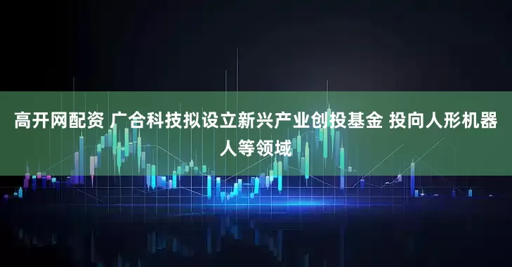 高开网配资 广合科技拟设立新兴产业创投基金 投向人形机器人等领域