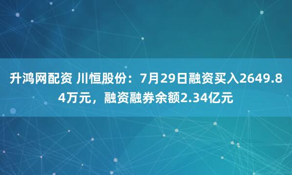 升鸿网配资 川恒股份：7月29日融资买入2649.84万元，融资融券余额2.34亿元