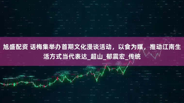 旭盛配资 话梅集举办首期文化漫谈活动，以食为媒，推动江南生活方式当代表达_超山_郁震宏_传统